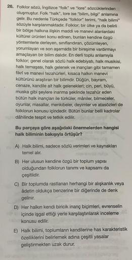 26. Folklor sözü, İngilizce "folk" ve "lore" sözcüklerinden
oluşmuştur. Folk "halk", lore ise "bilim, bilgi" anlamına
gelir. Bu nedenle Türkçede "folklor" terimi, "halk bilimi"
sözüyle karşılanmaktadır. Folklor; bir ülke ya da belirli
bir bölge halkına ili