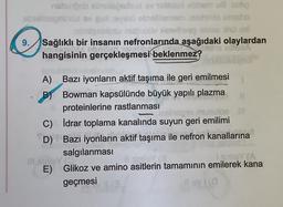 nabunbob abieleedust ov tablited ebbem u8 aslıq
ebrelnegnünü ev gul eveno obrelilernem nehiits emsho
indgebiesu nathubuv letelhveş obies Xhü cel
Sağlıklı bir insanın nefronlarında aşağıdaki olaylardan
hangisinin gerçekleşmesi beklenmez?
9.
A) Bazı iyonların aktif taşıma ile geri emilmesi
B) Bowman kapsülünde büyük yapılı plazma
proteinlerine rastlanması
asinsgro mu
İdrar toplama kanalında suyun geri emilimi
Bazı iyonların aktif taşıma ile nefron kanallarına
salgılanması
BY F
Il sinley (
sinisy (A
E) Glikoz ve amino asitlerin tamamının emilerek kana
geçmesi
11 ov 1 (0
C)
D)