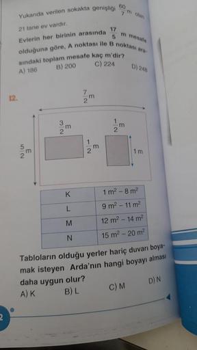 Yukarıda verilen sokakta genişliği
21 tane ev vardır.
Evlerin her birinin arasında
12.
17
5
olduğuna göre, A noktası ile B noktası ara-
F
sındaki toplam mesafe kaç m'dir?
B) 200
A) 186
C) 224
m
2
72m
2
60
m
7m olan
2
m mesafe
m
D) 248
1m
1 m² - 8 m²
9 m² -