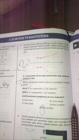 mi elektrik akımı geçen
erleştirilmiştir.
MB
Vi
k kuvvet sıfırdır.
sıfırdır.
manyetik kuvvet etki
e III
2. ELEKTRİK VE MANYETİZMA
r.
ekildeki paralel
d
I've Ill
8.
7.
Bir deney grubu, elektrik yükleri qkq olan özdeş K, L parce
cıklarını, üzerinden belirtilen yönde i elektrik akımı geçen tele
paralel doğrultuda eşit büyüklükteki hızlarla şekildeki gibi fra
tiyor.
K, L parçacıkları ile tel sayfa düzleminde olup, deney gru-
bunda yer alan,
Ebru: parçacığının elektrik yükünün büyüklüğü K'ninkinden
fazladır.
Murat: K ve L parçacıkları (+) yük işaretlidir.
Seda: K ve L parçacıkları (-) yük işaretlidir.
grup üyelerinden hangilerinin yorumu doğrudur?
A) Yalnız Ebru
C) Yalnız Seda
-X
Gökhan yaptığı bir laboratuvar çalışmasında bir mıknatısın içe
risine şekildeki gibi yerleştirilen doğru akım kaynağına bağ
sürtünmesiz yatay iletken raylarda hareket eden alüminyun
çubukla gözlem yapmaktadır.
+X
EEbru ve Seda
B) Yalnız Murat
D) Ebru ve Murat
S
anahtar
1.
Ma