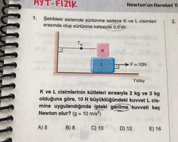 AYT-FIZIK
Şekildeki sistemde sürtünme sadece K ve L cisimleri
arasında olup sürtünme katsayısı 0,5'dir.
1.
A) 5
Tip
B) 8
K
L
Yatay
K ve L cisimlerinin kütleleri sırasıyla 2 kg ve 3 kg
olduğuna göre, 10 N büyüklüğündeki kuvvet L cis-
mine uygulandığında ipteki gerilme kuvveti kaç
Newton olur? (g = 10 m/s²)
Newton'un Hareket Ya
C) 10
F = 10N
D) 12
E) 16
3.