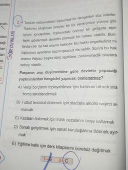 içinde)
anah-
ndan
şağı
tarı
arı
al-
Z.
GÜR YAYINLARI
2. Toplum mühendisleri toplumsal bir dengeden söz ederler.
Toplumu oluşturan bireyler bir tür senkronize yüzme gibi
uyum içindedirler. Toplumdaki normal bir gidişata aşırı
tepki göstermek devletin ölümcül bir hatası olabilir. Bun-
lardan biri de hak arama hakkıdır. Bu hakkı engellediniz mi
toplumun ayarlarını bozmuşsunuz demektir. Sonra bu hak
arama ihtiyacı başka türlü tepkilere, beklenmedik olaylara
sebep olabilir.
Parçanın ana düşüncesine göre devletin yapacağı
yaptırımlardan hangisini yapması beklenemez?
A) Vergi borçlarını toplayabilmek için faizlerini silerek ana
borcu taksitlendirmek
B) Futbol terörünü önlemek için stadlara alkollü seyirci al-
mamak
C) Kazaları önlemek için trafik cezalarını beşe katlamak
D) Sanatı geliştirmek için sanat kuruluşlarına ödenek ayır-
mak
E) Eğitime katkı için ders kitaplarını ücretsiz dağıtmak
1-E
24 C