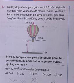 5. Düşey doğrultuda yere göre sabit 25 m/s büyüklü-
ğündeki hızla yükselmekte olan bir balon, yerden h
kadar yükseklikteyken bir bilye şekildeki gibi balo-
na göre 15 m/s hızla düşey yukarı doğru fırlatılıyor.
25 m/s
h
15 m/s
Yer
Bilye 10 saniye sonra yere düştüğüne göre, bil-
ye yere düştüğü anda balonun yerden yüksek-
liği kaç metredir?
(g = 10 m/s², sürtünmeler önemsizdir.)
A) 240 B) 260 C) 280 D) 300 E) 350
250