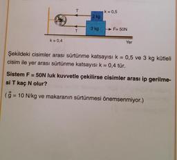 k = 0,4
T
T
2 kg
3 kg
k = 0,5
F= 50N
Yer
Şekildeki cisimler arası sürtünme katsayısı k = 0,5 ve 3 kg kütleli
cisim ile yer arası sürtünme katsayısı k = 0,4 tür.
Sistem F = 50N luk kuvvetle çekilirse cisimler arası ip gerilme-
si T kaç N olur?
(g = 10 N/kg ve makaranın sürtünmesi önemsenmiyor.)