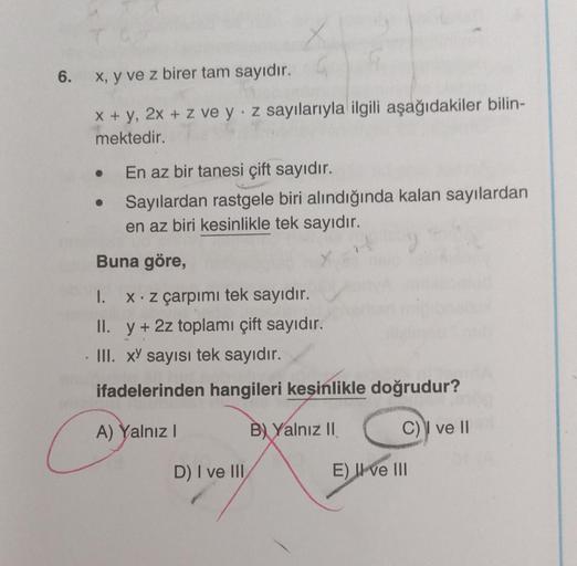 6.
x, y ve z birer tam sayıdır.
x + y, 2x + z ve y z sayılarıyla ilgili aşağıdakiler bilin-
mektedir.
En az bir tanesi çift sayıdır.
Sayılardan rastgele biri alındığında kalan sayılardan
en az biri kesinlikle tek sayıdır.
Buna göre,
●
1. x. z çarpımı tek s