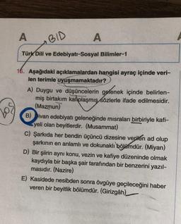 A
BID
Türk Dili ve Edebiyatı-Sosyal Bilimler-1
16. Aşağıdaki açıklamalardan hangisi ayraç içinde veri-
len terimle uyuşmamaktadır?
A
A) Duygu ve düşüncelerin gelenek içinde belirlen-
miş birtakım kalplaşmış sözlerle ifade edilmesidir.
(Mazmun)
B) Divan edebiyatı geleneğinde misraları birbiriyle kafi-
yeli olan beyitlerdir. (Musammat)
C) Şarkıda her bendin üçüncü dizesine verilen ad olup
şarkının en anlamlı ve dokunaklı bölümdür. (Miyan)
D) Bir şiirin aynı konu, vezin ve kafiye düzeninde olmak
kaydıyla bir başka şair tarafından bir benzerini yazıl-
masıdır. (Nazire)
E) Kasidede nesibden sonra övgüye geçileceğini haber
veren bir beyitlik bölümdür. (Girizgâh)