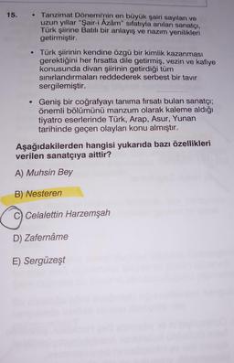 15.
●
●
Tanzimat Dönemi'nin en büyük şairi sayılan ve
uzun yıllar "Şair-i Azâm" sıfatıyla anılan sanatçı,
Türk şiirine Batılı bir anlayış ve nazım yenilikleri
getirmiştir.
Türk şiirinin kendine özgü bir kimlik kazanması
gerektiğini her fırsatta dile getirmiş, vezin ve kafiye
konusunda divan şiirinin getirdiği tüm
sınırlandırmaları reddederek serbest bir tavır
sergilemiştir.
Geniş bir coğrafyayı tanıma fırsatı bulan sanatçı;
önemli bölümünü manzum olarak kaleme aldığı
tiyatro eserlerinde Türk, Arap, Asur, Yunan
tarihinde geçen olayları konu almıştır.
Aşağıdakilerden hangisi yukarıda bazı özellikleri
verilen sanatçıya aittir?
A) Muhsin Bey
B) Nesteren
C Celalettin Harzemşah
D) Zafernâme
E) Sergüzeşt