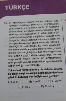 TÜRKÇE
14. (1) Mikroorganizmaların neden olduğu gida
kaynaklı hastalıklar, enfeksiyon ve intoksikas-
yon olmak üzere iki kısma ayrılır. (II) Gıdalarla
birlikte alınan az sayıda mikroorganizma, gıda
enfeksiyonunu başlatmak için yeterli olabilir. (III)
Gida intoksikasyonları ise gıdalara bulaşan mik-
roorganizmaların ürettikleri toksinlerin belirli bir
düzeye çıkmasından sonra tüketicide ortaya çı-
kan sağlık bozukluklarıdır. (IV) İnsan sağlığı için
tehlike yaratabilecek mikroorganizmalar gıda ile
birlikte vücuda girdiğinde, her mikroorganizma
tipi kendine özgü belirtiler göstererek hastalık
oluşmasına neden olabilir. (V) Enfeksiyonlar
gıda yoluyla vücuda giren mikroorganizmaların
neden olduğu hastalıklardır.
Yukarıdaki numaralanmış cümlelerin anlamlı
bir bütün oluşturması için aşağıdakilerden han-
gilerinin birbiriyle yer değiştirmesi gerekir?
A) I ve III
B) II ve III
C) II ve IV
D) II ve V
E) III ve IV