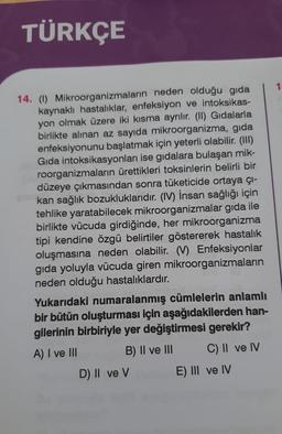 TÜRKÇE
14. (1) Mikroorganizmaların neden olduğu gida
kaynaklı hastalıklar, enfeksiyon ve intoksikas-
yon olmak üzere iki kısma ayrılır. (II) Gıdalarla
birlikte alınan az sayıda mikroorganizma, gıda
enfeksiyonunu başlatmak için yeterli olabilir. (III)
Gida intoksikasyonları ise gıdalara bulaşan mik-
roorganizmaların ürettikleri toksinlerin belirli bir
düzeye çıkmasından sonra tüketicide ortaya çı-
kan sağlık bozukluklarıdır. (IV) İnsan sağlığı için
tehlike yaratabilecek mikroorganizmalar gıda ile
birlikte vücuda girdiğinde, her mikroorganizma
tipi kendine özgü belirtiler göstererek hastalık
oluşmasına neden olabilir. (V) Enfeksiyonlar
gıda yoluyla vücuda giren mikroorganizmaların
neden olduğu hastalıklardır.
Yukarıdaki numaralanmış cümlelerin anlamlı
bir bütün oluşturması için aşağıdakilerden han-
gilerinin birbiriyle yer değiştirmesi gerekir?
A) I ve III
B) II ve III
C) II ve IV
D) II ve V
E) III ve IV