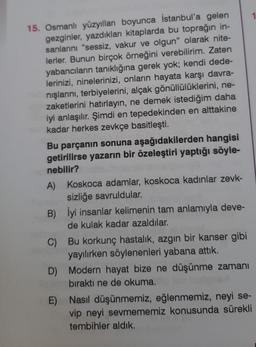 15. Osmanlı yüzyılları boyunca İstanbul'a gelen
gezginler, yazdıkları kitaplarda bu toprağın in-
sanlarını "sessiz, vakur ve olgun" olarak nite-
lerler. Bunun birçok örneğini verebilirim. Zaten
yabancıların tanıklığına gerek yok; kendi dede-
lerinizi, ninelerinizi, onların hayata karşı davra-
nışlarını, terbiyelerini, alçak gönüllülüklerini, ne-
zaketlerini hatırlayın, ne demek istediğim daha
iyi anlaşılır. Şimdi en tepedekinden en alttakine
kadar herkes zevkçe basitleşti.
Bu parçanın sonuna aşağıdakilerden hangisi
getirilirse yazarın bir özeleştiri yaptığı söyle-
nebilir?
A)
B)
Koskoca adamlar, koskoca kadınlar zevk-
sizliğe savruldular.
İyi insanlar kelimenin tam anlamıyla deve-
de kulak kadar azaldılar.
Bu korkunç hastalık, azgın bir kanser gibi
yayılırken söylenenleri yabana attık.
C)
D)
E) Nasıl düşünmemiz, eğlenmemiz, neyi se-
vip neyi sevmememiz konusunda sürekli
tembihler aldık.
Modern hayat bize ne düşünme zamanı
bıraktı ne de okuma.