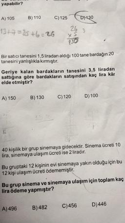 yapabilir?
A) 105
13+7=25+6=26
B) 110
A) 150
5
Bir satici tanesini 1,5 liradan aldığı 100 tane bardağın 20
tanesini yanlışlıkla kırmıştır.
Geriye kalan bardakların tanesini 3,5 liradan
sattığına göre bardakların satışından kaç lira kâr
elde etmiştir?
B) 130
C) 125
15,00
A) 496
26
x s
130
D) 130
C) 120
B) 482
3
40 kişilik bir grup sinemaya gidecektir. Sinema ücreti 10
lira, sinemaya ulaşım ücreti ise 2 liradır.
Bu gruptaki 12 kişinin evi sinemaya yakın olduğu için bu
12 kişi ulaşım ücreti ödememiştir.
D) 100
Bu grup sinema ve sinemaya ulaşım için toplam kaç
lira ödeme yapmıştır?
C) 456
D)446