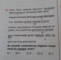 19. Tevfik Fikret, edebiyat öğretmeni Recaizade
Mahmut Ekrem'in de etkisiyle Batılı sanat
1
anlayışını benimsedi. Şiirde dize ve beyit hâkimiyetini
11
kırdı. Genellikle serbest müstezat biçimini
plurux na
|||
kullandı. Aruz ölçüsünü Türkçeye başarıyla uy-
guladı. Onun şiirlerinde sembolizmin etkisiyle
IV
biçim mükemmelliği görülür. Balıkçılar, Tarih-i Ka-
dim,
11 (8
V
şairin tanınmış şiirlerindendir.
Bu parçada numaralanmış bilgilerin hangi-
sinde bir yanlışlık vardır?
A) I
B) II
C) III
D) IV E) V