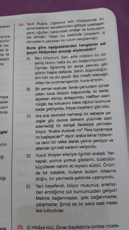 bakan
sonra
zünün
ar var-
ak is-
be ile
eddüt
ra:
maya
marak
uzun
birisi
gisi
urul-
ğı
dığı
asik
24. Tarık Buğra, Oğlumuz adlı hikâyesinde bir
anne-babanın kendilerinden gittikçe uzaklaşan
genç oğulları hakkındaki endişe ve korkularını
ele almıştır. Yazar, bu eserinde bireylerin iç
dünyalarını yansıtan bir tutum sergilemiştir.
Buna göre aşağıdakilerden hangisinin adı
geçen hikâyeden alındığı söylenebilir?
A) Ben biliyorum. Sen, artık odaların bu dö-
şeniş tarzını hatta bu evi beğenmiyorsun.
Uçmayı öğrenmiş bir serçe yavrusu gibi
gözün başka dallarda. Senin düşündüğün,
kim bilir ne cici şeydir. Bizi misafir edeceğin
odayı da unutmamışsındır; buna eminim.
B) Bir zaman sustular. İlerde çamurların içinde
C)
yatan koca öküzün başucunda, iki kartal,
alçaktan dönüp dolaşıyordu. Hafiften esen
rüzgâr, leş kokusunu baba oğulun burnuna
kadar getiriyordu. İhtiyar toparlanır gibi oldu.
Ara sıra otomobil herhangi bir sebeple ya-
vaşlar gibi olunca delikanlı yüzünde zapt
edemediği bir dehşet ifadesiyle yerinden
fırlıyor, "Acaba duracak mı? Para toplamaya
mi başlayacak?" diyor; araba tekrar hızlanın-
ca derin bir nefes alarak yerine çekiliyor ve
atlamak için kati kararını veriyordu.
D) Yusuf, titreyen elleriyle ilginları araladı. Yarı
kapalı, yumuk yumuk gözlerini, büsbütün
küçülterek nehrin iki kıyısını süzdü. Önün-
de bir bataklık, bulanık suların ortasına
doğru, bir yarımada şeklinde uzanıyordu.
E) Yani beyefendi, biliyor musunuz, anamız-
dan emdiğimiz süt burnumuzdan geliyor!
Makine beğenmezler, iplik beğenmezler,
çalışmazlar. Şimdi de bir sekiz saat mese-
lesi tutturdular.
25. (1) Hikâye türü, Ömer Seyfettin'le birlikte müsta-