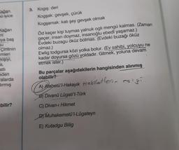 Kağan.
nu iyice
Kağan
ni
ya baş
Cintinin
imleri
kişiyi,
a,
atli
eden
alarda
dırmış
bilir?
3. Kogiş: deri
Kogşak: gevşek, çürük
Kogşamak: katı şey gevşek olmak
Öd keçer kişi tuymas yalnuk ogli mengü kalmas. (Zaman
geçer, insan doymaz, insanoğlu ebedî yaşamaz.)
Evdeki buzagu öküz bolmas. (Evdeki buzağı öküz
olmaz.)
Ewlig todgursa közi yolka bolur. (Ev sahibi, yolcuyu ne
kadar doyursa gözü yoldadır. Gitmek, yoluna devam
etmek ister.)
Bu parçalar aşağıdakilerin hangisinden alınmış
olabilir?
A) Atabetü'l-Hakayık Hakiletlerin eşiği
B) Divanü Lügati't-Türk
C) Divan-ı Hikmet
D) Muhakemetü'l-Lügateyn
E) Kutadgu Bilig