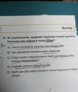 Biyoloji
12. Bir popülasyonda, aşağıdaki olaylardan hangisi genlerin
frekanslarında değişime neden olmaz?
BO
A) Üreme hücrelerine yansımış olan mutasyonlar
B) Gen işleyişinde meydana gelen değişimler
C) Doğal seçilim mekanizmasının belirli genotiplere sahip
bireyler lehinde olması
D) Coğrafik yalıtımın gerçekleşmesi
E) Belirli genotipe sahip bireylerin üreme başarısının düşük
olması