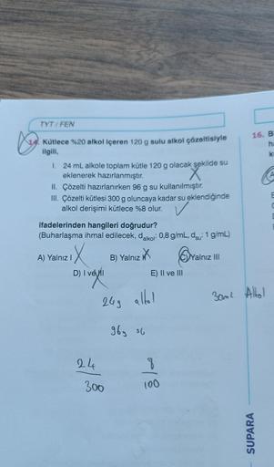 Ky
TYT/FEN
Kütlece %20 alkol içeren 120 g sulu alkol çözeltisiyle
ilgili,
1. 24 mL alkole toplam kütle 120 g olacak şekilde su
eklenerek hazırlanmıştır.
ak şekilde
II. Çözelti hazırlanırken 96 g su kullanılmıştır.
III. Çözelti kütlesi 300 g oluncaya kadar 