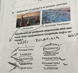 9. Aşağıda bazı yer şekillerine ait görseller verilmiştir.
I. Peribacaları
II. Pamukkale Travertenleri
Görsellerdeki yer şekillerinin oluşumunda etkili olan
kayaç türleri aşağıdakilerin hangisinde doğru ve-
rilmiştir?
Nehir
sularının
1
Kimyasal tortul
B) İç püskürük
Dış püskürük
D) Fiziksel tortul
Organik tortul
Dış püskürük
Fiziksel tortul
Kimyasal tortuk
Kimyasal tortul
İç püskürük
akın