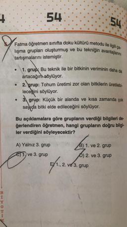 +
BHTOEH
0
54
Fatma öğretmen sınıfta doku kültürü metodu ile ilgili ça-
lışma grupları oluşturmuş ve bu tekniğin avantajlarını
tartışmalarını istemiştir.
54
1. grup: Bu teknik ile bir bitkinin veriminin daha da
artacağını söylüyor.
2. grup: Tohum üretimi zor olan bitkilerin üretilebi-
leceğini söylüyor.
3. grup: Küçük bir alanda ve kısa zamanda çok
sayıda bitki elde edileceğini söylüyor.
Bu açıklamalara göre grupların verdiği bilgileri de-
ğerlendiren öğretmen, hangi grupların doğru bilgi-
ler verdiğini söyleyecektir?
A) Yalnız 3. grup
ve 3. grup
B) 1. ve 2. grup
6) 2. ve 3. grup
21.2.
E 1., 2. ve 3. grup