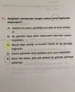 pumniis ole
minerlebiAigalium samst
16X (3
D
nibhid neban
11. Aşağıdaki cümlelerden hangisi sadece temel ögelerden
oluşmuştur?
A) Sabahın bu çarpıcı güzelliğine çocuklar da tanık olmalıy-
dı.
B) Bu şehirden kaçıp gitme düşüncesini aklımdan çıkara-
elsimbo
mıyordum.
C) Birçok kitap yazdığı ve bunların büyük bir ilgi gördüğü
doğruydu. Sermiten im inad Qroben luk
D) Paris'e gitmeden önce açıkçası uzun uzun düşündüm.
E) İkinci Yeni akımı, şiire çok anlamlı bir görüntü vermeye
çalışmıştı.
Jish
QUIDE