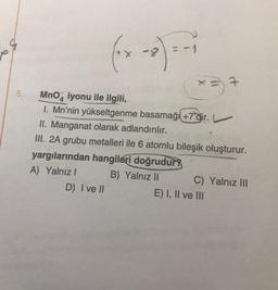 5.
(+ x - 2) = -₁
MnO iyonu ile ilgili,
I. Mn'nin yükseltgenme basamağı +7'dir. L
II. Manganat olarak adlandırılır.
III. 2A grubu metalleri ile 6 atomlu bileşik oluşturur.
yargılarından hangileri doğrudur
A) Yalnız I
B) Yalnız II
D) I ve II
x = 7
C) Yalnız III
E) I, II ve III