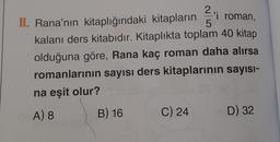 2
'i roman,
II. Rana'nın kitaplığındaki kitapların 5
kalanı ders kitabıdır. Kitaplıkta toplam 40 kitap
olduğuna göre, Rana kaç roman daha alırsa
romanlarının sayısı ders kitaplarının sayısı-
ná eşit olur?
A) 8
B) 16
C) 24
D) 32