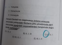 4.
1. Türkçülük
II. Osmanlıcılık
III. Ümmetçilik
Osmanlı Devleti'nin dağılmasını önleme amacıyla
savunulan yukarıdaki fikirlerin ülke yönetiminde etkili
olma sırası aşağıdaki seçeneklerden hangisinde doğru
that
olarak verilmiştir?
A) I, II, II
D) III, II, I
B) II, I, III
E) III, I, II
C) II, III, I