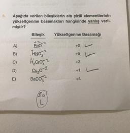 6.
Aşağıda verilen bileşiklerin altı çizili elementlerinin
yükseltgenme basamakları hangisinde yanlış veril-
miştir?
A)
B)
C)
D)
E)
Bileşik Yükseltgenme Basamağı
FeO
THNO
H₂Cro
Cu₂0-2
Baco
Ba
L
7477
+2
+5
+3
+1
+4