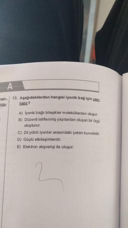 A
18. Aşağıdakilerden hangisi iyonik bağ için yan-
ekt-
nlis:
listir?
A) İyonik bağlı bileşikler moleküllerden oluşur.
B) Düzenli istiflenmiş yapılardan oluşan bir örgü
oluşturur.
C) Zıt yüklü iyonlar arasındaki çekim kuvvetidir.
D) Güçlü etkileşimlerdir.
E) Elektron alışverişi ile oluşur.