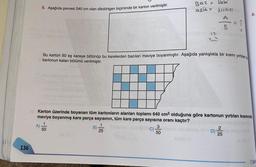 136
6. Aşağıda çevresi 240 cm olan dikdörtgen biçiminde bir karton verilmiştir.
A)
88,ST G
Bu karton 50 eş kareye bölünüp bu karelerden bazıları maviye boyanmıştır. Aşağıda yanlışlıkla bir kısmı yırtılan b
kartonun kalan bölümü verilmiştir.
m
Karton üzerinde boyanan tüm kartonların alanları toplamı 640 cm² olduğuna göre kartonun yırtılan kısmında
maviye boyanmış kare parça sayısının, tüm kare parça sayısına oranı kaçtır?
1
50
1
25
Ba2 = Mabi
asit =
1SM121
10 C)
IS
3
50
</0
D)
8.
2
25
7. Sinf