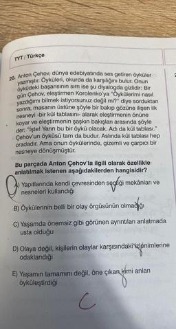 TYT/ Türkçe
20. Anton Çehov, dünya edebiyatında ses getiren öyküler
yazmıştır. Oyküleri, okurda da karşılığını bulur. Onun
öyküdeki başarısının sırrı ise şu diyalogda gizlidir: Bir
gün Çehov, eleştirmen Korolenko'ya "Öykülerimi nasıl
yazdığımı bilmek istiyorsunuz değil mi?" diye sorduktan
sonra, masanın üstüne şöyle bir bakıp gözüne ilişen ilk
nesneyi -bir kül tablasını- alarak eleştirmenin önüne
koyar ve eleştirmenin şaşkın bakışları arasında şöyle
der: "İşte! Yarın bu bir öykü olacak. Adı da kül tablası."
Çehov'un öyküsü tam da budur. Aslında kül tablası hep
oradadır. Ama onun öykülerinde, gizemli ve çarpıcı bir
nesneye dönüşmüştür.
Bu parçada Anton Çehov'la ilgili olarak özellikle
anlatılmak istenen aşağıdakilerden hangisidir?
iği mekânları ve
Yapıtlarında kendi çevresinden seçtiği
nesneleri kullandığı
Q
B) Öykülerinin belli bir olay örgüsünün olmadığı
Sel peptid atalmus
C) Yaşamda önemsiz gibi görünen ayrıntıları anlatmada
usta olduğu
D) Olaya değil, kişilerin olaylar karşısındaki izlenimlerine
odaklandığı
E) Yaşamın tamamını değil, öne çıkan kimi anları
öyküleştirdiği
c