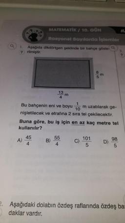 1. Aşağıda dikdörtgen şeklinde bir bahçe göste-
? rilmiştir.
MATEMATIK/ 10. GÜN
Rasyonel Sayılarda işlemler
A)
13 m
1
Bu bahçenin eni ve boyu
m uzatılarak ge-
10
nişletilecek ve etrafına 2 sıra tel çekilecektir.
45
4
Buna göre, bu iş için en az kaç metre tel
kullanılır?
B)
55
4
85
Q
m
101
5
D)
98
5
H.
2. Aşağıdaki dolabın özdeş raflarında özdeş bar
daklar vardır.