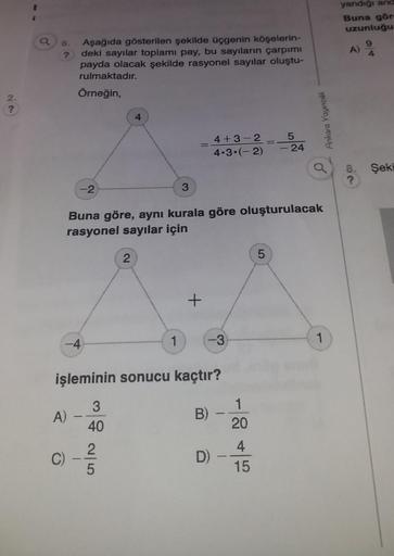 2.
?
6.
?
Aşağıda gösterilen şekilde üçgenin köşelerin-
deki sayılar toplami pay, bu sayıların çarpımı
payda olacak şekilde rasyonel sayılar oluştu-
rulmaktadır.
Örneğin,
-4
A)
C)
-2
2
Buna göre, aynı kurala göre oluşturulacak
rasyonel sayılar için
07/1
2