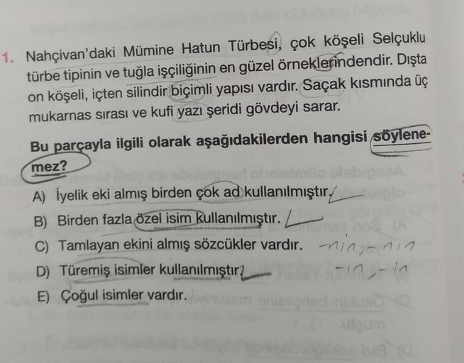 1. Nahçivan'daki Mümine Hatun Türbesi, çok köşeli Selçuklu
türbe tipinin ve tuğla işçiliğinin en güzel örneklerindendir. Dışta
on köşeli, içten silindir biçimli yapısı vardır. Saçak kısmında üç
mukarnas sırası ve kufi yazı şeridi gövdeyi sarar.
Bu parçayla