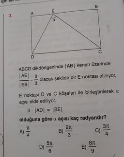 3.
D
A)
E
ABCD dikdörtgeninde |AB| kenarı üzerinde
|AE| 2
EB
a
D)
olacak şekilde bir E noktası alınıyor.
E noktası D ve C köşeleri ile birleştirilerek a
açısı elde ediliyor.
3. |AD| = |BE|
olduğuna göre a açısı kaç radyandır?
TU
2π
50
B
B)
E)
56|0
9
3π
4