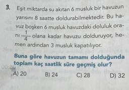 3. Eşit miktarda su akıtan 6 musluk bir havuzun
yarısını 8 saatte
doldurabilmektedir. Bu ha-
vuz boşken 6 musluk havuzdaki doluluk ora-
ni olana kadar havuzu dolduruyor, he-
men ardından 3 musluk kapatılıyor.
4
Buna göre havuzun tamamı dolduğunda
toplam kaç saatlik süre geçmiş olur?
A) 20
B) 24
C) 28
D) 32
00:20