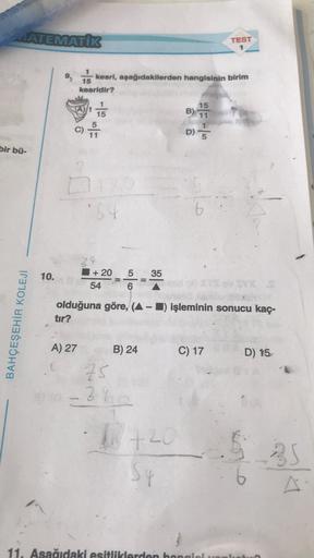 MATEMATIK
bir bü-
BAHÇEŞEHİR KOLEJİ
10.
15
kesridir?
15
C) 11
A) 27
kesri, aşağıdakilerden hangisinin birim
*54
34
+ 20
54
5 35
6
75
- 3%
=
olduğuna göre, (▲ – ■) işleminin sonucu kaç-
tır?
B) 24
+20
Sq
B) 155
11
D)=
TEST
1
C) 17
11. Aşağıdaki esitliklerde