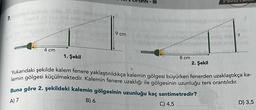 7.
4 cm
1. Şekil
9 cm
- III
8 cm
2. Şekil
Yukarıdaki şekilde kalem fenere yaklaştırıldıkça kalemin gölgesi büyürken fenerden uzaklaştıkça ka-
lemin gölgesi küçülmektedir. Kalemin fenere uzaklığı ile gölgesinin uzunluğu ters orantılıdır.
Buna göre 2. şekildeki kalemin gölgesinin uzunluğu kaç santimetredir?
A) 7
B) 6
C) 4,5
D) 3,5