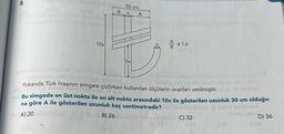 8.
10x
B
55 cm
5x
A
x
A = 1,6
y mas const inve
Yukarıda Türk lirasının simgesi çizilirken kullanılan ölçülerin oranları verilmiştir.
CET
dopun o izohla anani nayeinala am
or (@
obeyed
Bu simgede en üst nokta ile en alt nokta arasındaki 10x ile gösterilen uzunluk 30 cm olduğu-
na göre A ile gösterilen uzunluk kaç santimetredir? naboina)
ayod seal
OP, A) 20 DE
B) 26
C) 32
£
Shotid so
D) 36