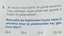 3. Bir okulun boya işlerini 24 günde tamamla-
mayı planlayan inşaat şirketi eşit güçteki 6
boyacı ile çalışmaktadır.
Buna göre işe başlamadan boyacı sayısı 2
artırılırsa boya işi planlanandan kaç gün
önce biter?
A) 4
B) 6
C) 8
D) 10