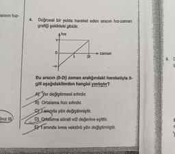 arının hız-
Iniz III
4. Doğrusal bir yolda hareket eden aracın hız-zaman
grafiği şekildeki gibidir.
A hız
0
2t
zaman
Bu aracın (0-2t) zaman aralığındaki hareketiyle il-
gili aşağıdakilerden hangisi yanlıştır?
A) Yer değiştirmesi sıfırdır.
B) Ortalama hızı sıfırdır.
Stanında yön değiştirmiştir.
D) Ortalama sürati v/2 değerine eşittir.
EXTanında ivme vektörü yön değiştirmiştir.
6. C
g
E