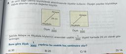 8. Bir yerin kâğıt üzerine küçültülerek aktarılmasında ölçekler kullanılır. Ölçeğin paydası büyüdükçe
kâğıda aktarılan uzunluk değerleri küçülür.
Akçakale
Ölçek:
Aktepe
24 cm
Aktepe
Akçakale
Ölçek:
Şekilde Aktepe ve Akçakale köylerinin arasındaki uzaklık 1
terilmiştir.
2000
Buna göre ölçek
A) 30
1
2000
3000
ölçekli haritada 24 cm olarak gös-
1
3000 yapılırsa bu uzaklık kaç santimetre olur?
B) 20
C) 18
D) 16