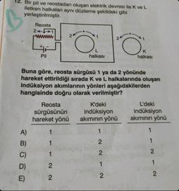 12. Bir pil ve reostadan oluşan elektrik devresi ile K ve L
iletken halkaları aynı düzleme şekildeki gibi
yerleştirilmiştir.
ABO
A)
B)
Reosta
2441
C)
D)
E)
F
Pil
Buna göre, reosta sürgüsü 1 ya da 2 yönünde
hareket ettirildiği sırada K ve L halkalarında oluşan
indüksiyon akımlarının yönleri aşağıdakilerden
hangisinde doğru olarak verilmiştir?
Reosta
sürgüsünün
hareket yönü
24
1
1
1
2
2
halkası
K'deki
indüksiyon
akımının yönü
1
2
Ö
212
K
halkası
L'deki
indüksiyon
akımının yönü
1
1
2
1
2