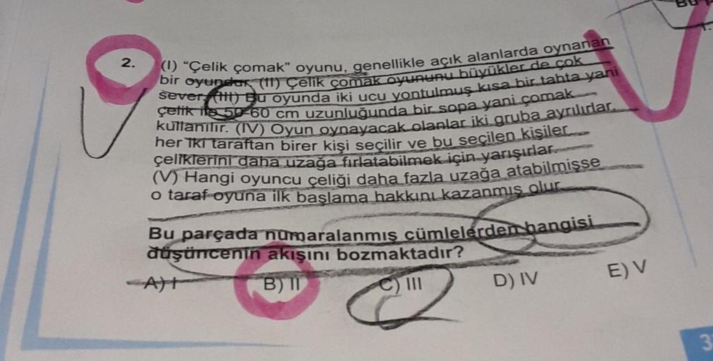 2.
(1) "Çelik çomak" oyunu, genellikle açık alanlarda oynanan
bir oyundar (11) Çelik çomak oyununu büyükler de cok
sever (HH) Bu oyunda iki ucu yontulmuş kısa bir tahta yani
çetik its 50-60 cm uzunluğunda bir sopa yani çomak
kullanılır. (IV) Oyun oynayacak