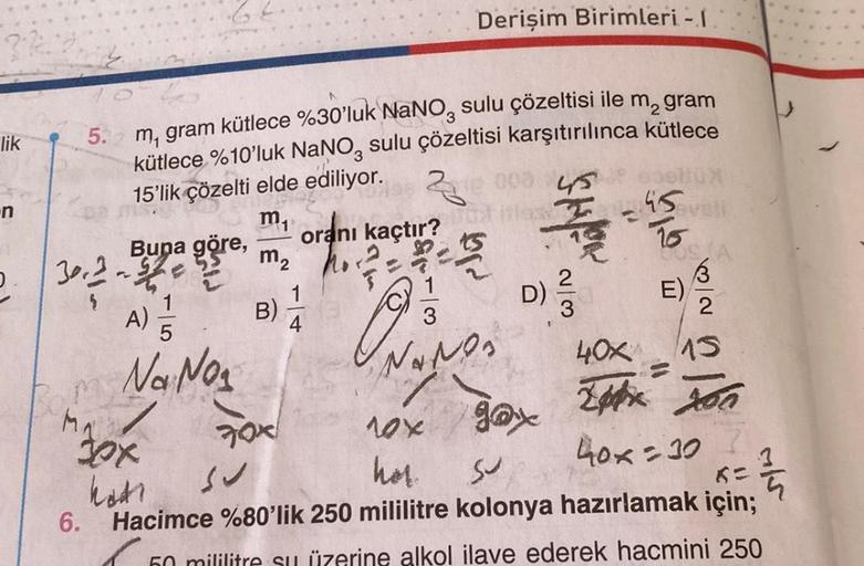 lik
n
5. m, gram kütlece %30'luk NaNO3 sulu çözeltisi ile m² gram
kütlece %10'luk NaNO sulu çözeltisi karşıtırılınca kütlece
2
15'lik çözelti elde ediliyor.
mi
3002 -
M
MA
Buna göre,
6.
A) 5/2
Na No₂
"Fox
katı
m₂
B)
70x
Derişim Birimleri - 1
oranı kaçtır?
