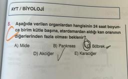 AYT/BİYOLOJİ
a
8. Aşağıda verilen organlardan hangisinin 24 saat boyun-
ca birim kütle başına, atardamardan aldığı kan oranının
diğerlerinden fazla olması beklenir?
B) Pankreas
A) Mide
D) Akciğer
Böbrek.
E) Karaciğer