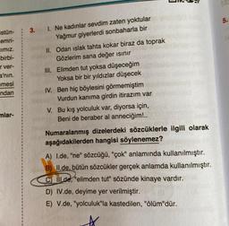 stün-
emri-
cımız.
birbi-
r ver-
a'nın.
emesi
ndan
mlar-
3.
1. Ne kadınlar sevdim zaten yoktular
Yağmur giyerlerdi sonbaharla bir
II. Odan ıslak tahta kokar biraz da toprak
Gözlerim sana değer ısınır
III. Elimden tut yoksa düşeceğim
Yoksa bir bir yıldızlar düşecek
IV. Ben hiç böylesini görmemiştim
Vurdun kanıma girdin itirazım var
V. Bu kış yolculuk var, diyorsa için,
Beni de beraber al anneciğim!..
Numaralanmış dizelerdeki sözcüklerle ilgili olarak
aşağıdakilerden hangisi söylenemez?
A) I.de, "ne" sözcüğü, "çok" anlamında kullanılmıştır.
B) II.de, bütün sözcükler gerçek anlamda kullanılmıştır.
C) IIl.de, "elimden tut" sözünde kinaye vardır.
D) IV.de, deyime yer verilmiştir.
E) V.de, "yolculuk"la kastedilen, "ölüm"dür.
5.