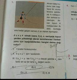 1.
Alican futbol to-
punu iple bağ-
layıp bir ucunu
tavana sabitle-
yip A noktasın-
dan serbest bi-
rakmıştır. Ali-
can topun A
noktasından ilk
defa durduğu
ana kadar geçen zamanı 4 sn olarak ölçmüştür.
0 ≤ x ≤ 4 olmak üzere, f(x), x. saniyede topun
yerden yüksekliği olarak tanımlanırsa f fonksi-
yonu için aşağıdakilerden hangisi daima doğ-
rudur?
Diary
D) I, IL
A. f birebir fonksiyondur.
LH 0≤x≤ 1 için f azalandır.
III. f(x)=y ise f(x) = y olacak şekilde
farklı en az bir tane x₂ değeri vardır.
A)H
B) II
C) III
E) II, III
den
4. f(x)=-
23
ayınları
olduğu
lerden
A) (-8
5. Şeki
mişt
