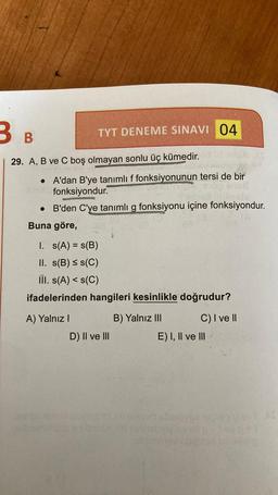 B B
29. A, B ve C boş olmayan sonlu üç kümedir.
• A'dan B'ye tanımlı f fonksiyonunun tersi de bir
fonksiyondur.
Ghi
B'den C'ye tanımlı g fonksiyonu içine fonksiyondur.
•
Buna göre,
TYT DENEME SINAVI 04
I. s(A) = s(B)
II. s(B) ≤ s(C)
III. s(A) <s(C)
ifadelerinden hangileri kesinlikle doğrudur?
B) Yalnız III
A) Yalnız I
D) II ve III
C) I ve II
E) I, II ve III
*D÷1