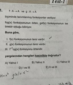 1.
Test-1
f: AA ve g: A → A
biçiminde tanımlanmış fonksiyonlar veriliyor.
fog(x) fonksiyonunun örten, gof(x) fonksiyonunun ise
birebir olduğu biliniyor.
Buna göre,
D) I ve III
(x)=x² g/x/= x^
Reinoviaxnot exigatid
8 (1)
I. f(x) fonksiyonunun tersi vardır.
Tutos e me) (in
II. g(x) fonksiyonunun tersi vardır.
8 (III. f¹og(x) fonksiyonu örtendir.
yargılarından hangileri kesinlikle doğrudur?
A) Yalnız I
B) Yalnız II
C) Yalnız III
E) II ve III
B
13k42