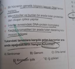 Bir hücrenin genetik bilgisini taşıyan DNA'larının
toplamı
Mikrotübüller ve bunları bir arada tutan proteinler-
den oluşan ipliksi yapılar
interfaz evresindeki DNA-protein kompleksi
Kardeş kromatitleri bir arada tutan daralmış kro-
mozom bölgesi
Yukarıdaki tanımlara karşılık gelen kavramlar ara-
sında aşağıdakilerin hangisi bulunmaz?
A) Sentromer
B) Genom
R) Kromatin iplik
C) Orta lamel
E) İğ iplikleri
A)
C)
D)